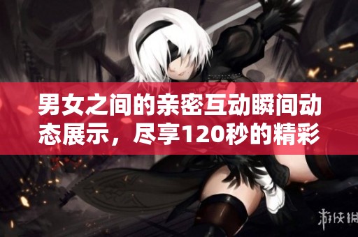 男女之间的亲密互动瞬间动态展示，尽享120秒的精彩时刻