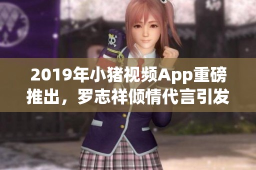 2019年小猪视频App重磅推出，罗志祥倾情代言引发关注