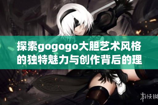 探索gogogo大胆艺术风格的独特魅力与创作背后的理念