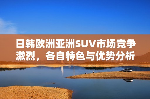 日韩欧洲亚洲SUV市场竞争激烈，各自特色与优势分析