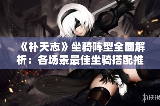 《补天志》坐骑阵型全面解析：各场景最佳坐骑搭配推荐与详解