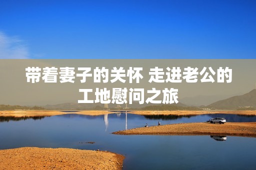 带着妻子的关怀 走进老公的工地慰问之旅