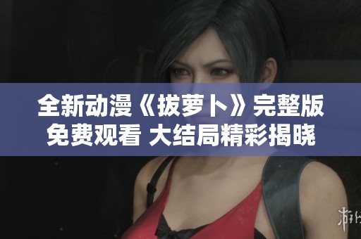 全新动漫《拔萝卜》完整版免费观看 大结局精彩揭晓