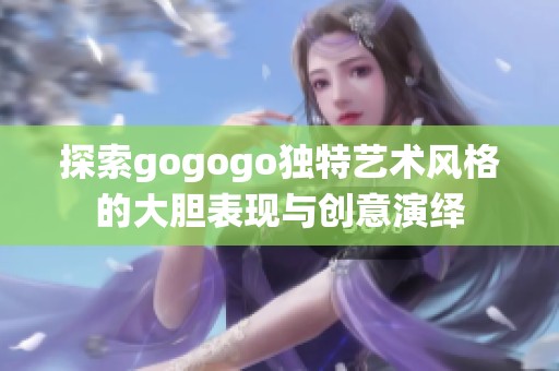 探索gogogo独特艺术风格的大胆表现与创意演绎
