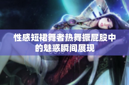 性感短裙舞者热舞撅屁股中的魅惑瞬间展现