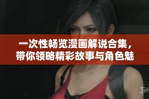 一次性畅览漫画解说合集，带你领略精彩故事与角色魅力