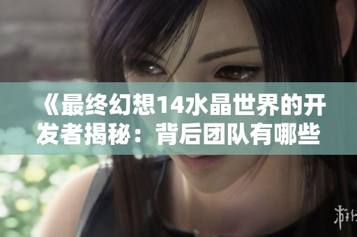 《最终幻想14水晶世界的开发者揭秘：背后团队有哪些精彩故事》