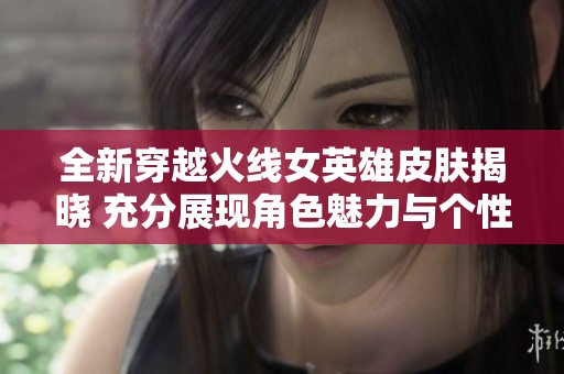 全新穿越火线女英雄皮肤揭晓 充分展现角色魅力与个性