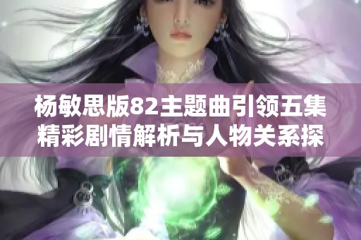 杨敏思版82主题曲引领五集精彩剧情解析与人物关系探讨