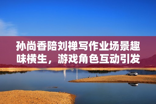 孙尚香陪刘禅写作业场景趣味横生，游戏角色互动引发热议