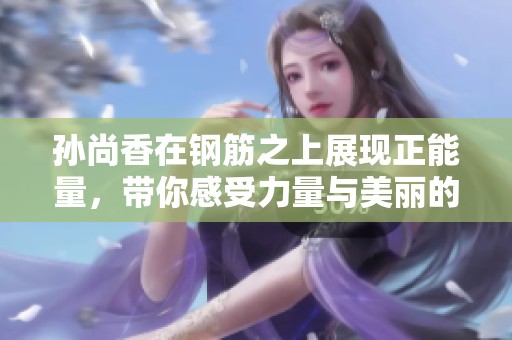 孙尚香在钢筋之上展现正能量，带你感受力量与美丽的融合