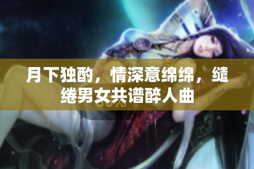月下独酌，情深意绵绵，缱绻男女共谱醉人曲