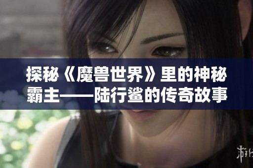 探秘《魔兽世界》里的神秘霸主——陆行鲨的传奇故事与玩法解析