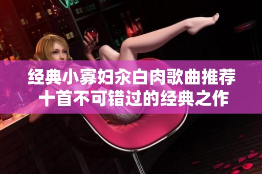 经典小寡妇汆白肉歌曲推荐 十首不可错过的经典之作