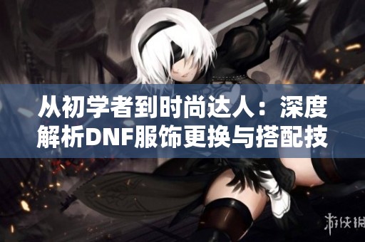 从初学者到时尚达人：深度解析DNF服饰更换与搭配技巧之旅