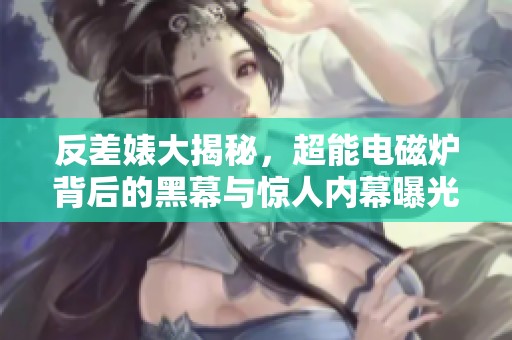 反差婊大揭秘，超能电磁炉背后的黑幕与惊人内幕曝光  