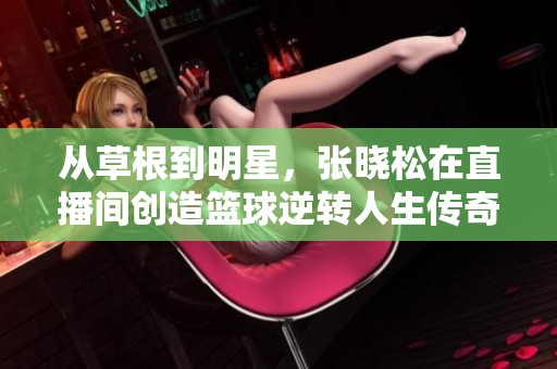 从草根到明星，张晓松在直播间创造篮球逆转人生传奇