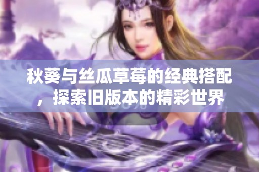 秋葵与丝瓜草莓的经典搭配，探索旧版本的精彩世界
