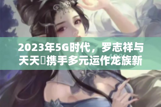 2023年5G时代，罗志祥与天天奭携手多元运作龙族新项目