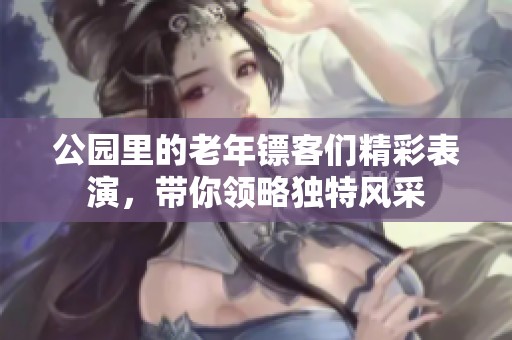 公园里的老年镖客们精彩表演，带你领略独特风采