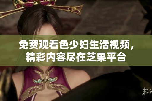 免费观看色少妇生活视频，精彩内容尽在芝果平台
