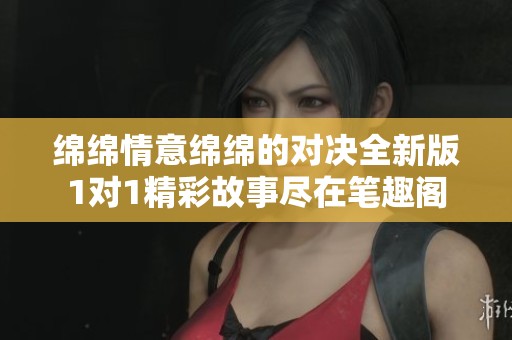 绵绵情意绵绵的对决全新版1对1精彩故事尽在笔趣阁