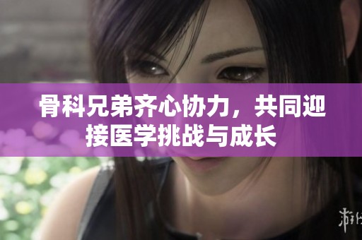 骨科兄弟齐心协力，共同迎接医学挑战与成长