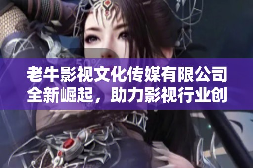 老牛影视文化传媒有限公司全新崛起，助力影视行业创新发展