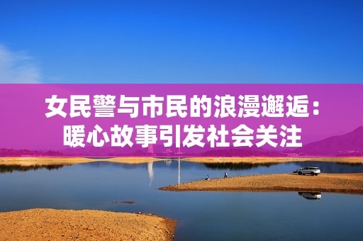 女民警与市民的浪漫邂逅：暖心故事引发社会关注