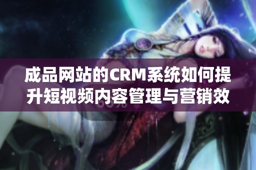 成品网站的CRM系统如何提升短视频内容管理与营销效率