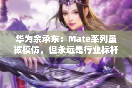 华为余承东：Mate系列虽被模仿，但永远是行业标杆与领航者