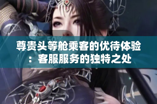 尊贵头等舱乘客的优待体验：客服服务的独特之处