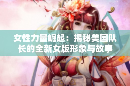 女性力量崛起：揭秘美国队长的全新女版形象与故事