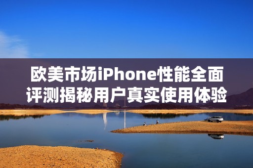欧美市场iPhone性能全面评测揭秘用户真实使用体验与表现