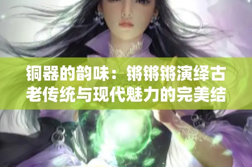 铜器的韵味：锵锵锵演绎古老传统与现代魅力的完美结合