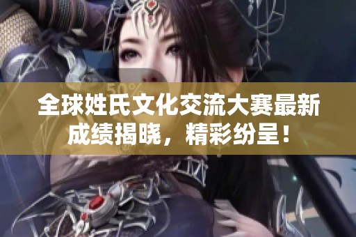 全球姓氏文化交流大赛最新成绩揭晓，精彩纷呈！