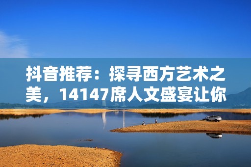 抖音推荐：探寻西方艺术之美，14147席人文盛宴让你大开眼界