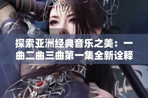 探索亚洲经典音乐之美：一曲二曲三曲第一集全新诠释