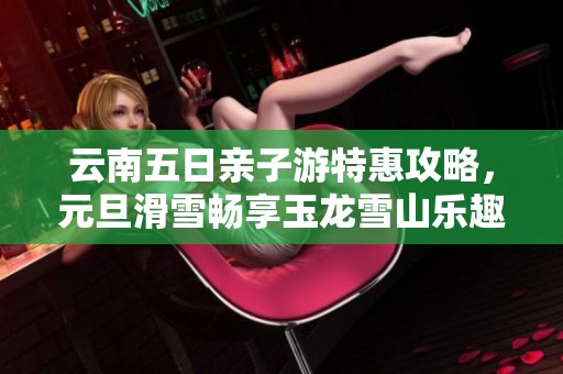 云南五日亲子游特惠攻略，元旦滑雪畅享玉龙雪山乐趣