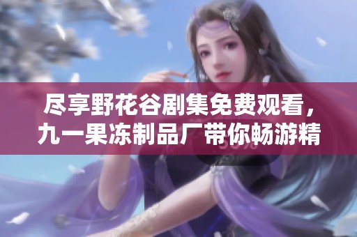 尽享野花谷剧集免费观看，九一果冻制品厂带你畅游精彩世界