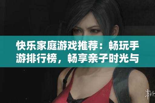 快乐家庭游戏推荐：畅玩手游排行榜，畅享亲子时光与欢笑