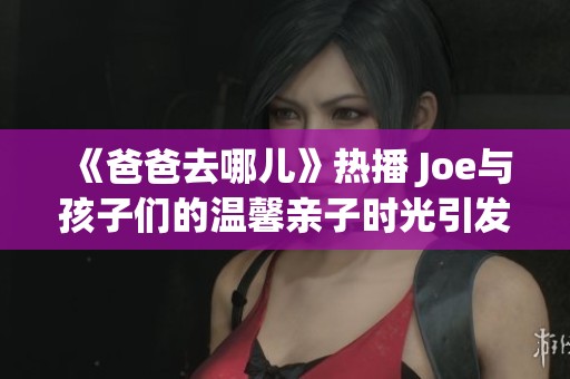 《爸爸去哪儿》热播 Joe与孩子们的温馨亲子时光引发关注