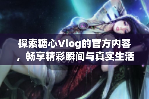 探索糖心Vlog的官方内容，畅享精彩瞬间与真实生活体验