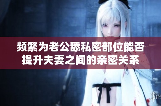 频繁为老公舔私密部位能否提升夫妻之间的亲密关系