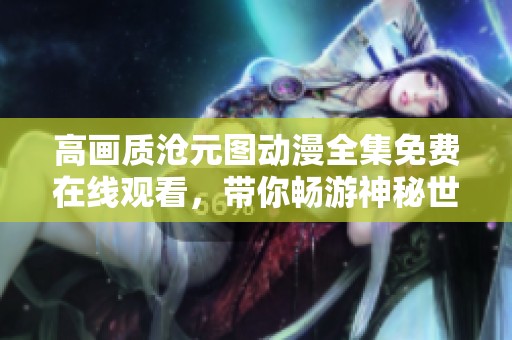 高画质沧元图动漫全集免费在线观看，带你畅游神秘世界