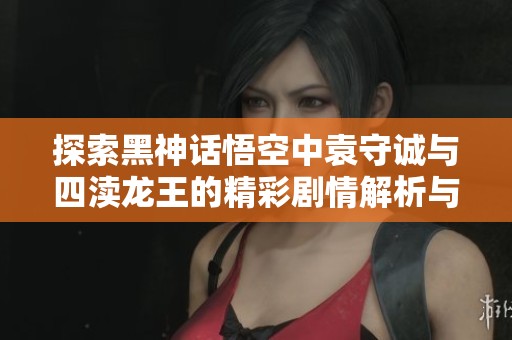 探索黑神话悟空中袁守诚与四渎龙王的精彩剧情解析与攻略指南