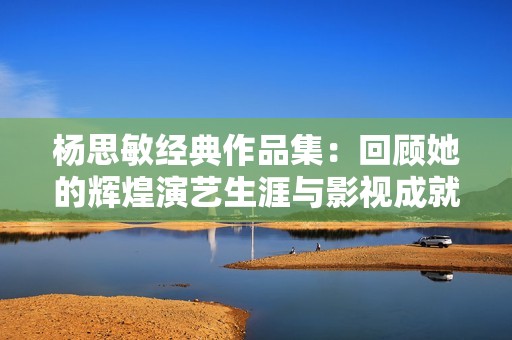 杨思敏经典作品集：回顾她的辉煌演艺生涯与影视成就