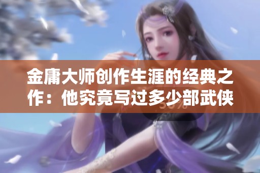 金庸大师创作生涯的经典之作：他究竟写过多少部武侠小说