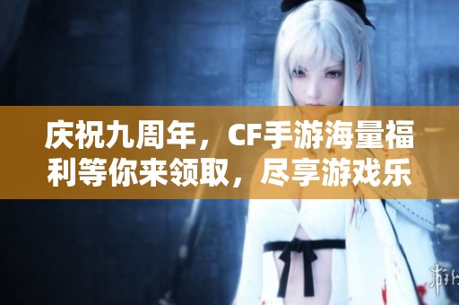 庆祝九周年，CF手游海量福利等你来领取，尽享游戏乐趣！