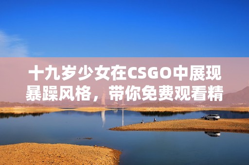 十九岁少女在CSGO中展现暴躁风格，带你免费观看精彩对局